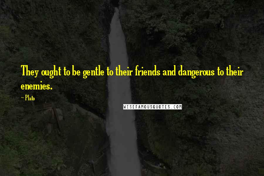 Plato Quotes: They ought to be gentle to their friends and dangerous to their enemies.