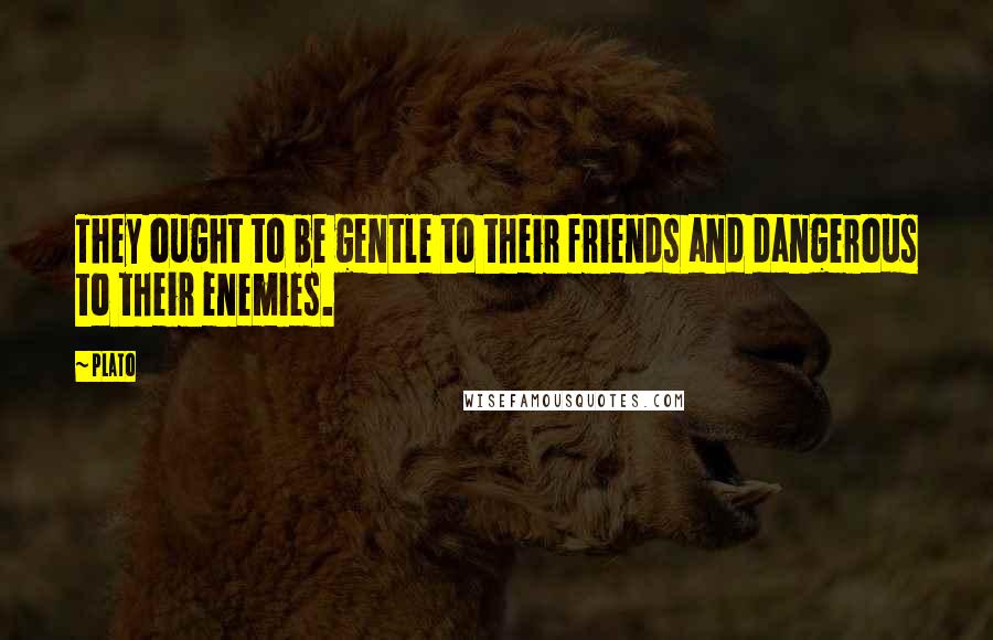 Plato Quotes: They ought to be gentle to their friends and dangerous to their enemies.