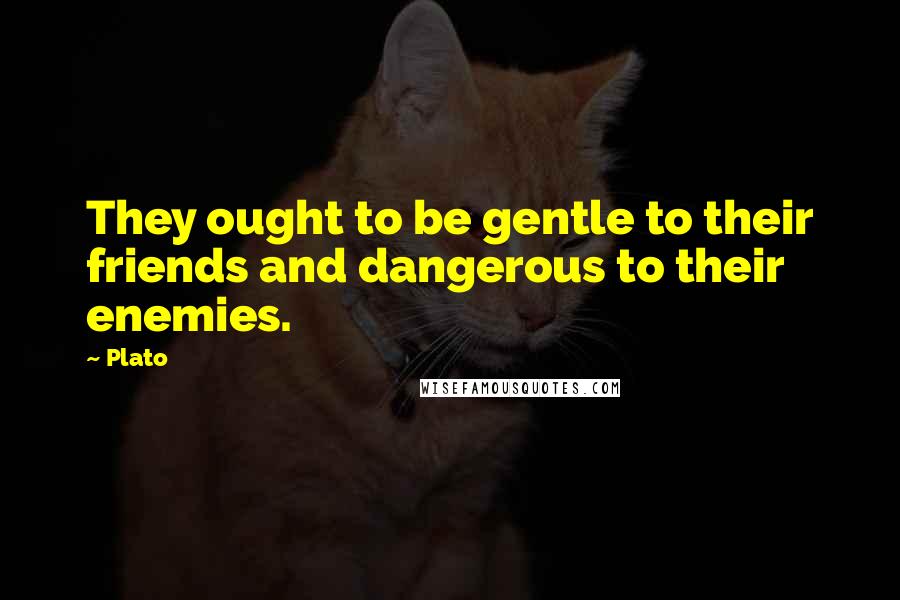 Plato Quotes: They ought to be gentle to their friends and dangerous to their enemies.
