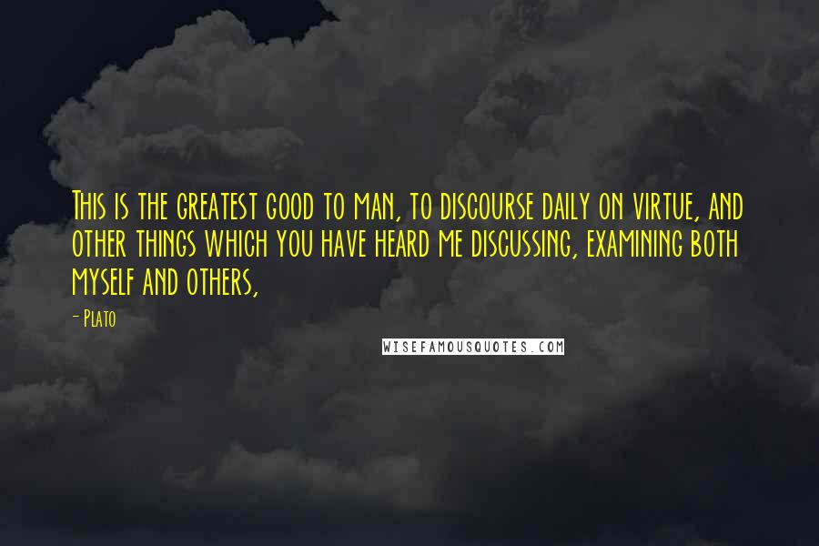 Plato Quotes: This is the greatest good to man, to discourse daily on virtue, and other things which you have heard me discussing, examining both myself and others,