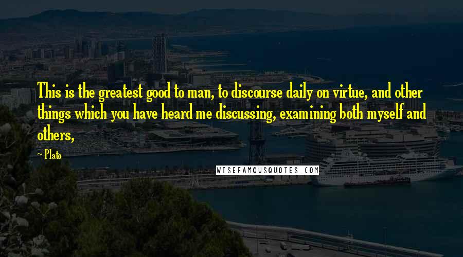 Plato Quotes: This is the greatest good to man, to discourse daily on virtue, and other things which you have heard me discussing, examining both myself and others,