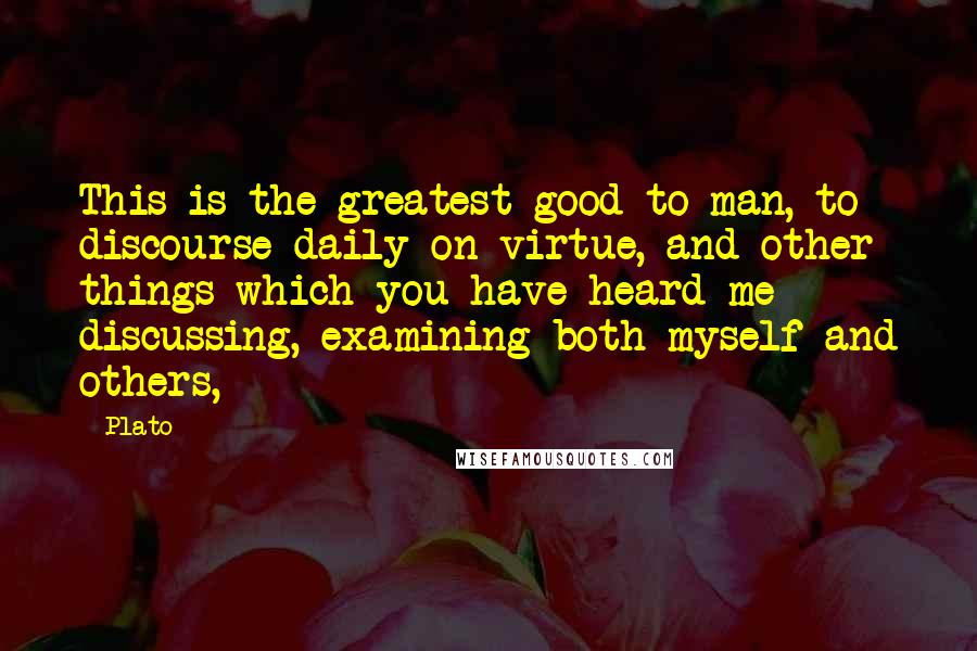 Plato Quotes: This is the greatest good to man, to discourse daily on virtue, and other things which you have heard me discussing, examining both myself and others,