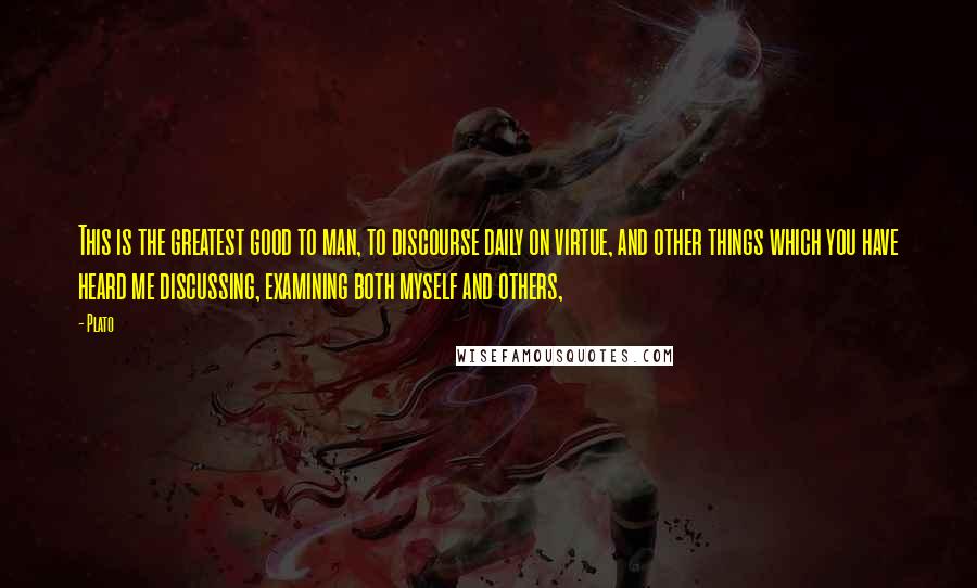 Plato Quotes: This is the greatest good to man, to discourse daily on virtue, and other things which you have heard me discussing, examining both myself and others,