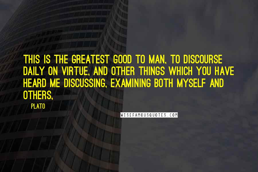 Plato Quotes: This is the greatest good to man, to discourse daily on virtue, and other things which you have heard me discussing, examining both myself and others,