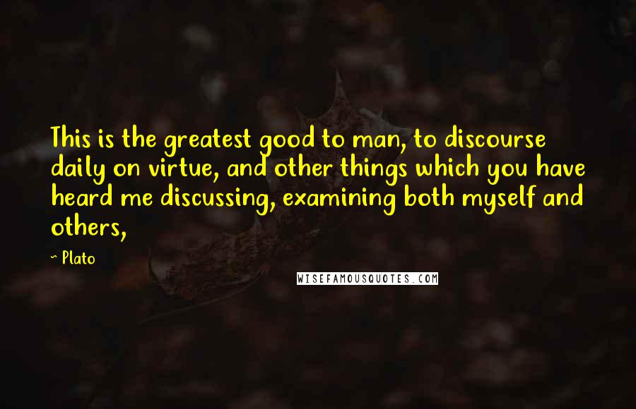 Plato Quotes: This is the greatest good to man, to discourse daily on virtue, and other things which you have heard me discussing, examining both myself and others,