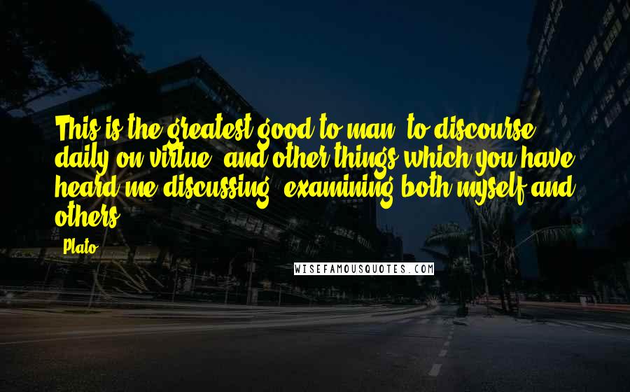 Plato Quotes: This is the greatest good to man, to discourse daily on virtue, and other things which you have heard me discussing, examining both myself and others,