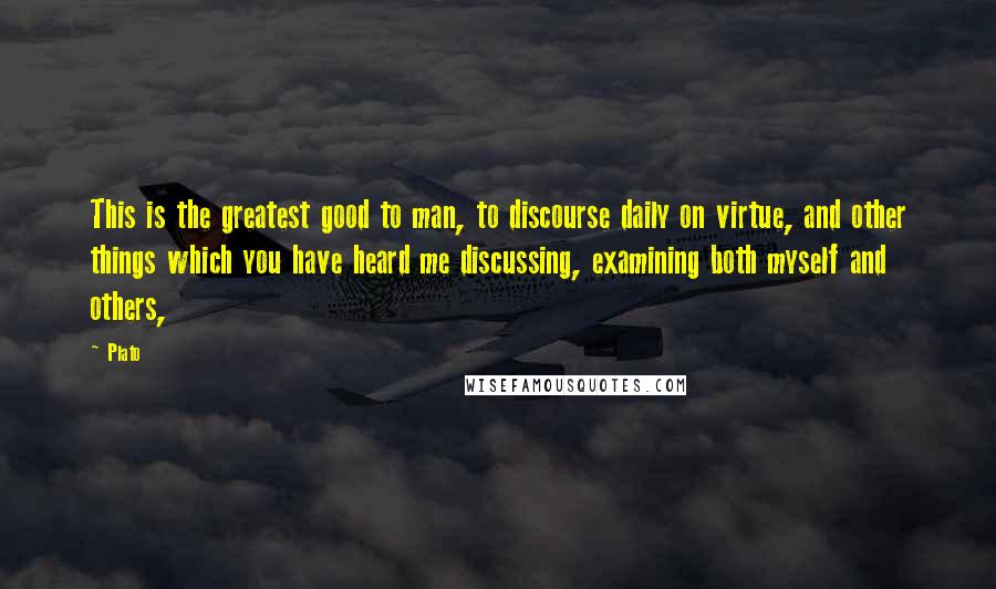 Plato Quotes: This is the greatest good to man, to discourse daily on virtue, and other things which you have heard me discussing, examining both myself and others,