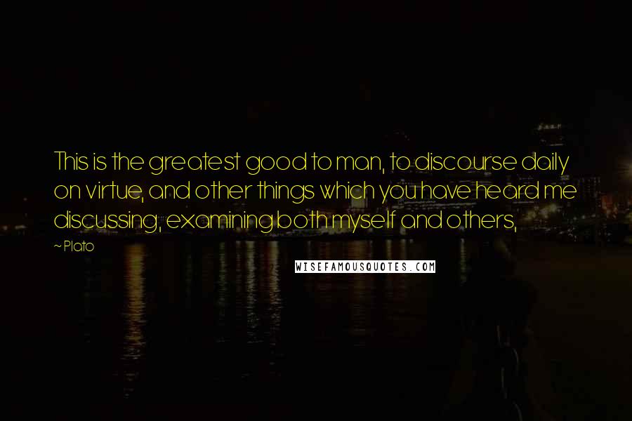 Plato Quotes: This is the greatest good to man, to discourse daily on virtue, and other things which you have heard me discussing, examining both myself and others,