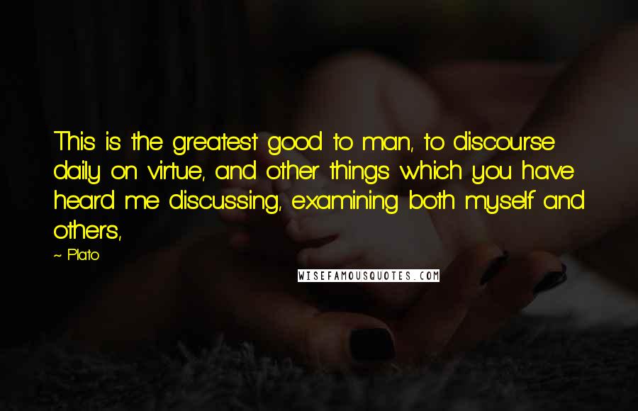 Plato Quotes: This is the greatest good to man, to discourse daily on virtue, and other things which you have heard me discussing, examining both myself and others,