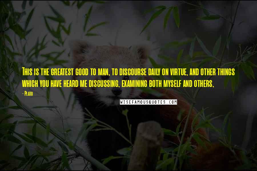 Plato Quotes: This is the greatest good to man, to discourse daily on virtue, and other things which you have heard me discussing, examining both myself and others,