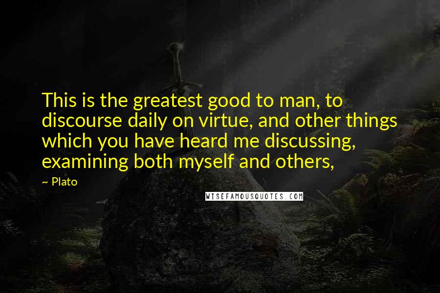 Plato Quotes: This is the greatest good to man, to discourse daily on virtue, and other things which you have heard me discussing, examining both myself and others,