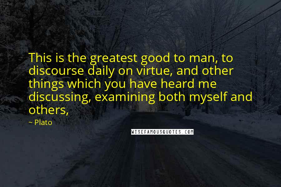 Plato Quotes: This is the greatest good to man, to discourse daily on virtue, and other things which you have heard me discussing, examining both myself and others,