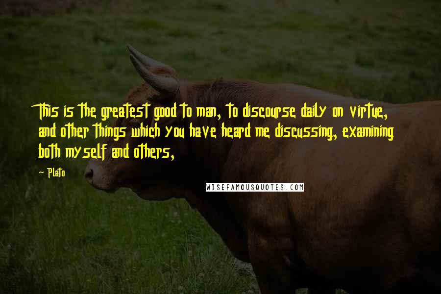 Plato Quotes: This is the greatest good to man, to discourse daily on virtue, and other things which you have heard me discussing, examining both myself and others,