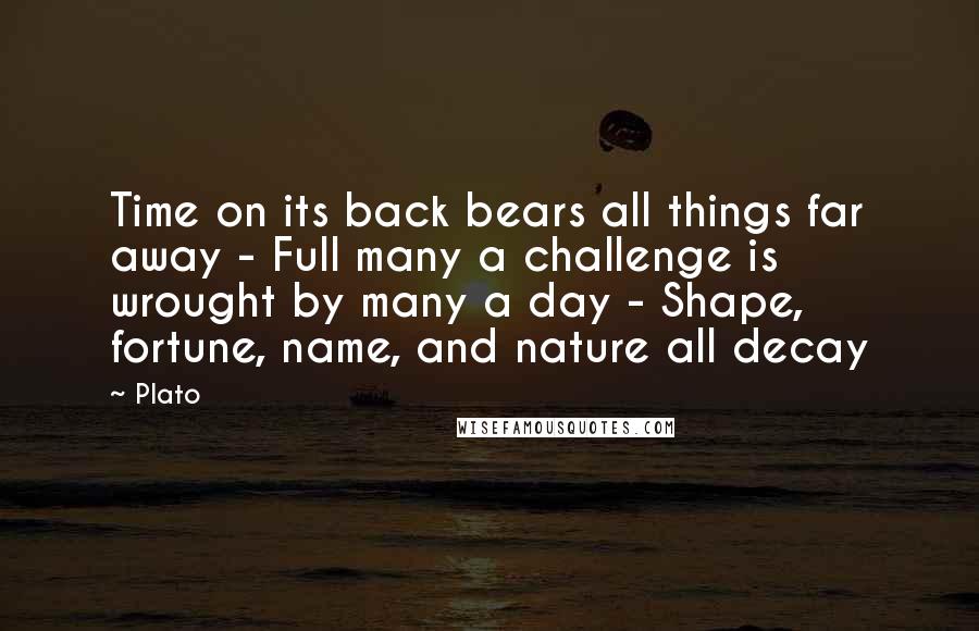 Plato Quotes: Time on its back bears all things far away - Full many a challenge is wrought by many a day - Shape, fortune, name, and nature all decay