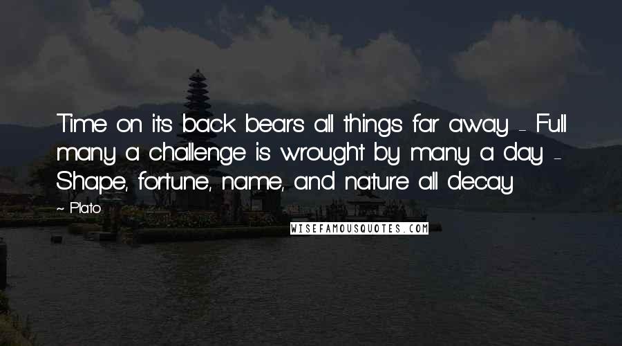 Plato Quotes: Time on its back bears all things far away - Full many a challenge is wrought by many a day - Shape, fortune, name, and nature all decay