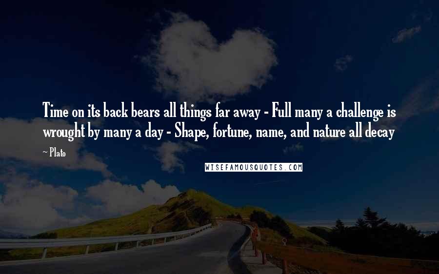 Plato Quotes: Time on its back bears all things far away - Full many a challenge is wrought by many a day - Shape, fortune, name, and nature all decay