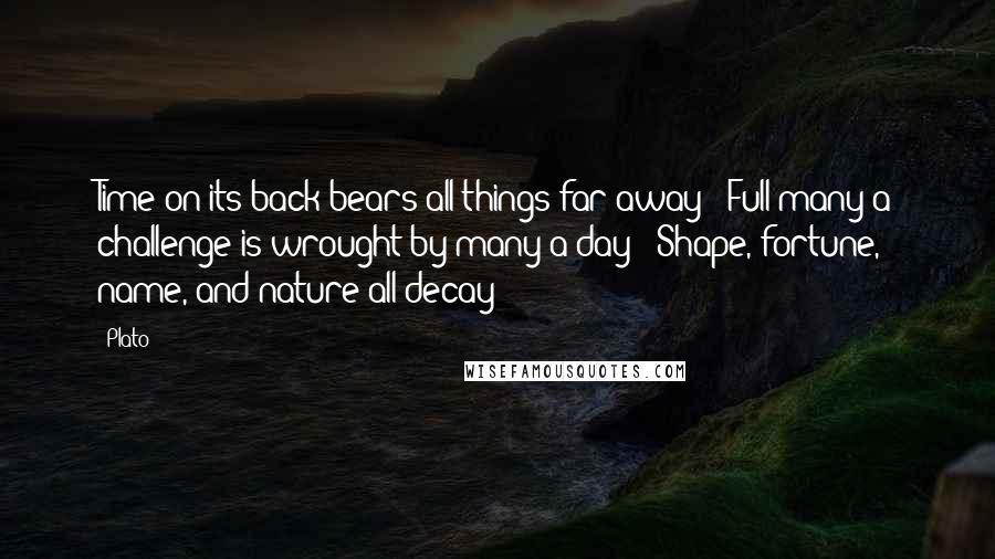 Plato Quotes: Time on its back bears all things far away - Full many a challenge is wrought by many a day - Shape, fortune, name, and nature all decay