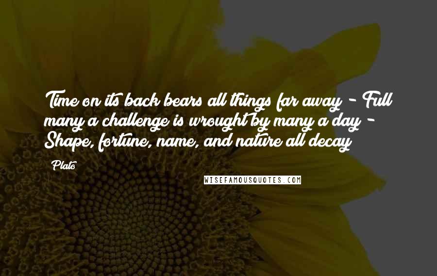 Plato Quotes: Time on its back bears all things far away - Full many a challenge is wrought by many a day - Shape, fortune, name, and nature all decay