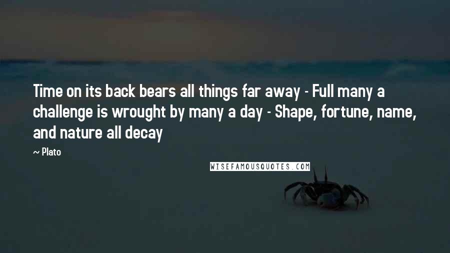 Plato Quotes: Time on its back bears all things far away - Full many a challenge is wrought by many a day - Shape, fortune, name, and nature all decay