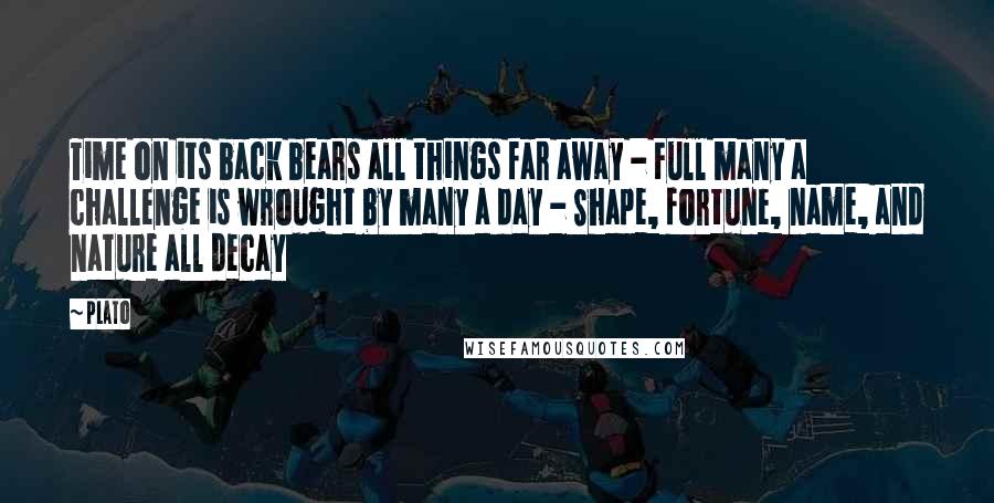 Plato Quotes: Time on its back bears all things far away - Full many a challenge is wrought by many a day - Shape, fortune, name, and nature all decay