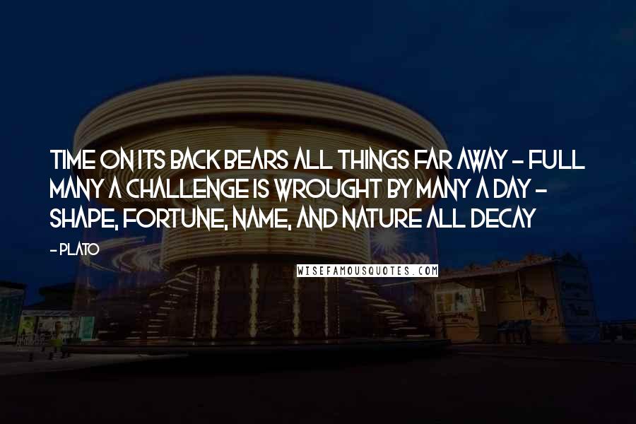 Plato Quotes: Time on its back bears all things far away - Full many a challenge is wrought by many a day - Shape, fortune, name, and nature all decay