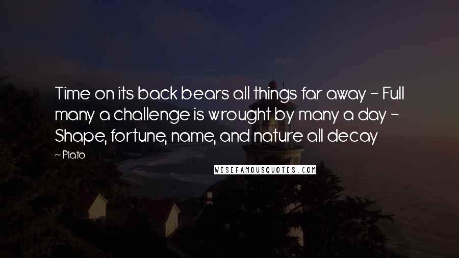 Plato Quotes: Time on its back bears all things far away - Full many a challenge is wrought by many a day - Shape, fortune, name, and nature all decay