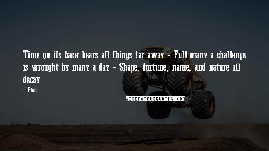 Plato Quotes: Time on its back bears all things far away - Full many a challenge is wrought by many a day - Shape, fortune, name, and nature all decay