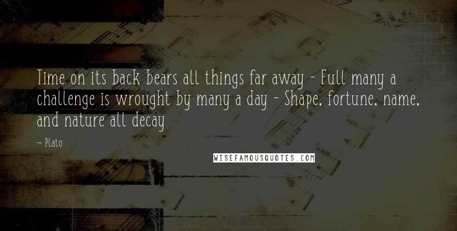 Plato Quotes: Time on its back bears all things far away - Full many a challenge is wrought by many a day - Shape, fortune, name, and nature all decay