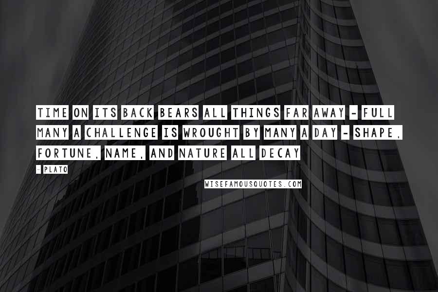 Plato Quotes: Time on its back bears all things far away - Full many a challenge is wrought by many a day - Shape, fortune, name, and nature all decay