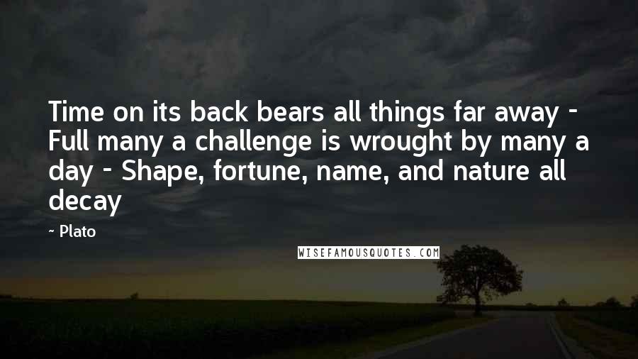 Plato Quotes: Time on its back bears all things far away - Full many a challenge is wrought by many a day - Shape, fortune, name, and nature all decay