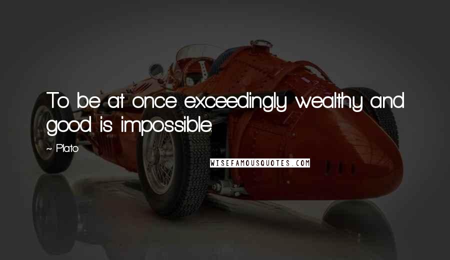 Plato Quotes: To be at once exceedingly wealthy and good is impossible.