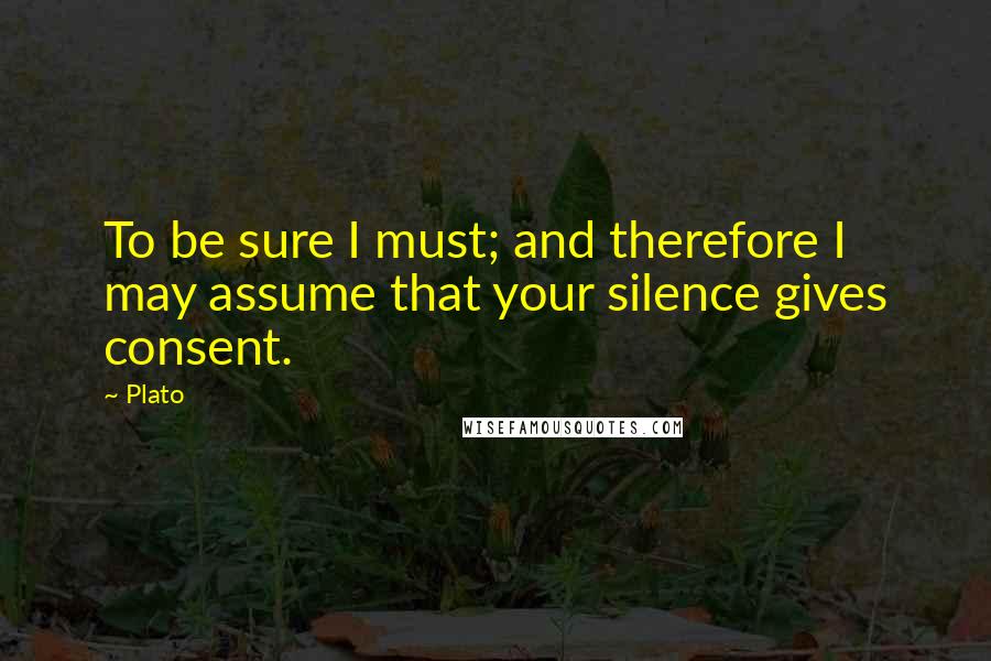 Plato Quotes: To be sure I must; and therefore I may assume that your silence gives consent.