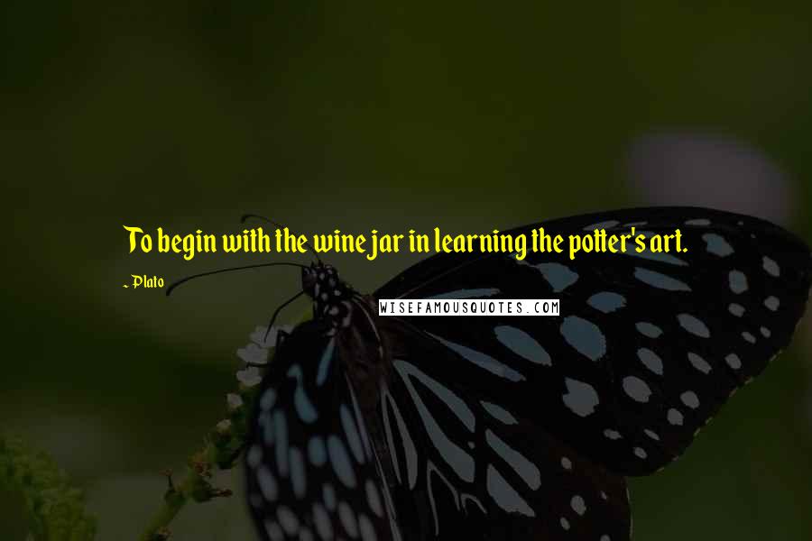 Plato Quotes: To begin with the wine jar in learning the potter's art.