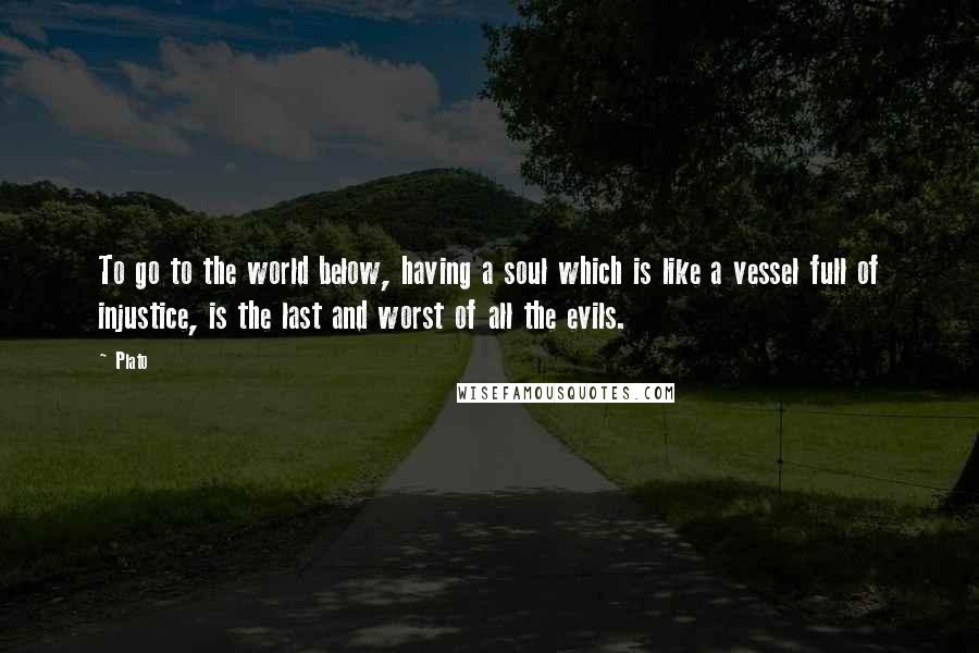 Plato Quotes: To go to the world below, having a soul which is like a vessel full of injustice, is the last and worst of all the evils.