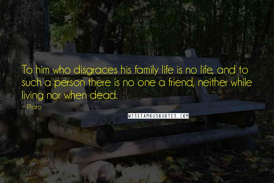 Plato Quotes: To him who disgraces his family life is no life, and to such a person there is no one a friend, neither while living nor when dead.