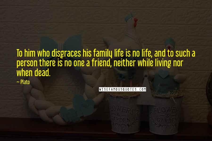 Plato Quotes: To him who disgraces his family life is no life, and to such a person there is no one a friend, neither while living nor when dead.
