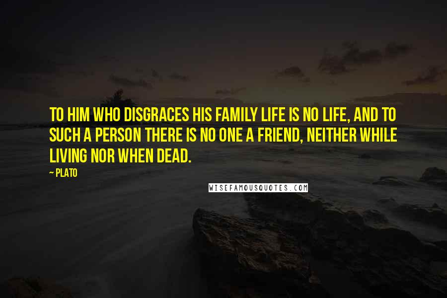 Plato Quotes: To him who disgraces his family life is no life, and to such a person there is no one a friend, neither while living nor when dead.