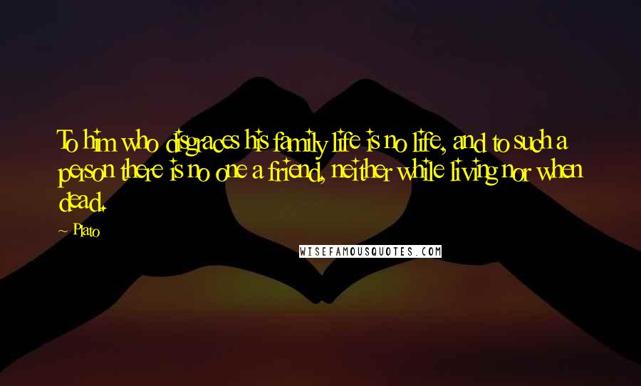 Plato Quotes: To him who disgraces his family life is no life, and to such a person there is no one a friend, neither while living nor when dead.