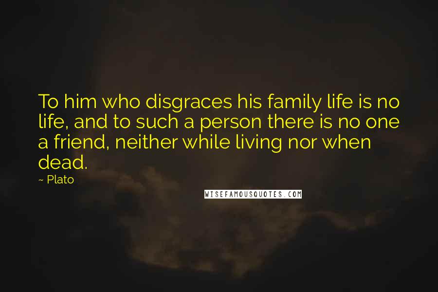 Plato Quotes: To him who disgraces his family life is no life, and to such a person there is no one a friend, neither while living nor when dead.