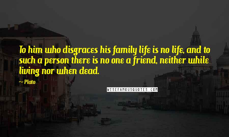 Plato Quotes: To him who disgraces his family life is no life, and to such a person there is no one a friend, neither while living nor when dead.