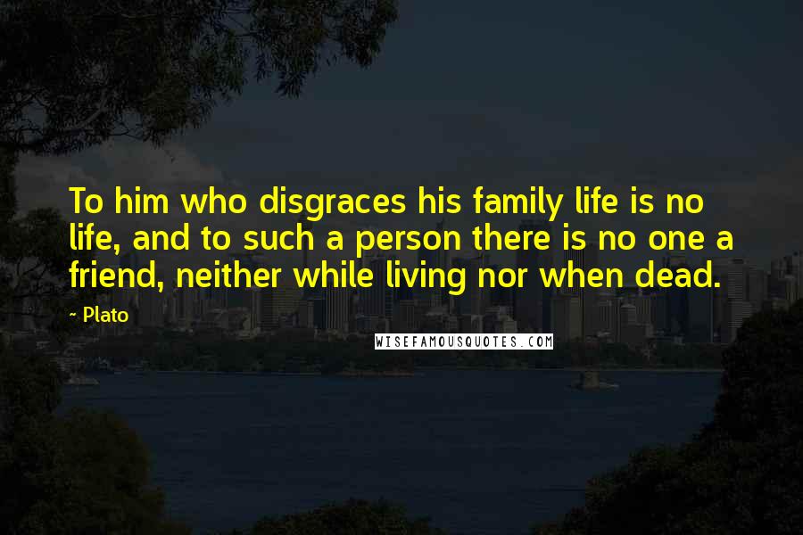 Plato Quotes: To him who disgraces his family life is no life, and to such a person there is no one a friend, neither while living nor when dead.