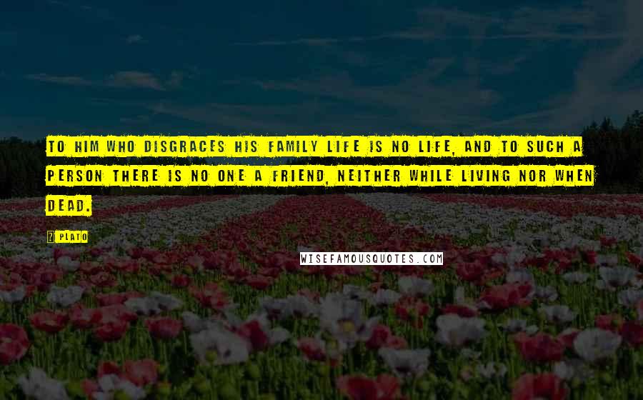 Plato Quotes: To him who disgraces his family life is no life, and to such a person there is no one a friend, neither while living nor when dead.