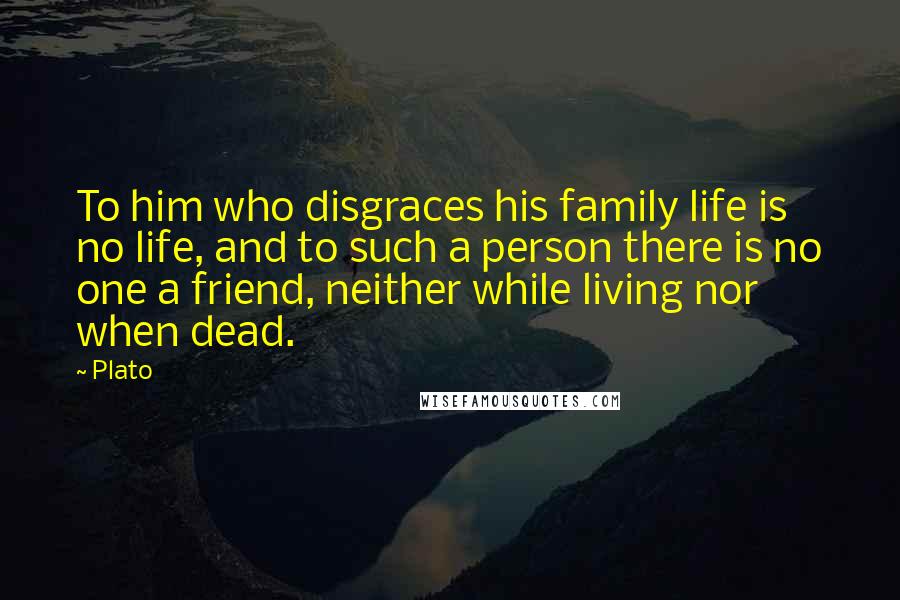 Plato Quotes: To him who disgraces his family life is no life, and to such a person there is no one a friend, neither while living nor when dead.