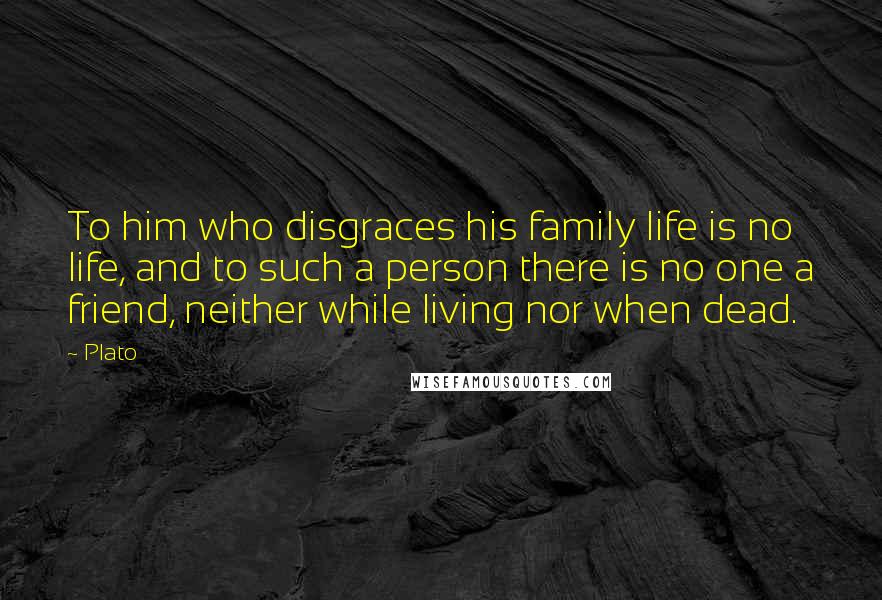 Plato Quotes: To him who disgraces his family life is no life, and to such a person there is no one a friend, neither while living nor when dead.