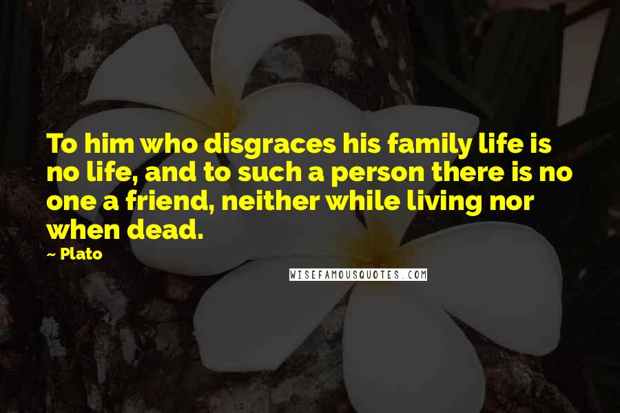 Plato Quotes: To him who disgraces his family life is no life, and to such a person there is no one a friend, neither while living nor when dead.