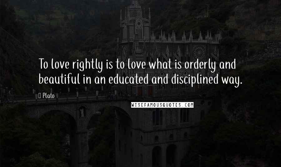 Plato Quotes: To love rightly is to love what is orderly and beautiful in an educated and disciplined way.