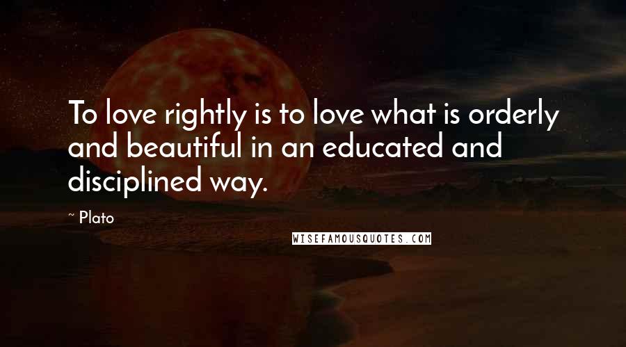 Plato Quotes: To love rightly is to love what is orderly and beautiful in an educated and disciplined way.