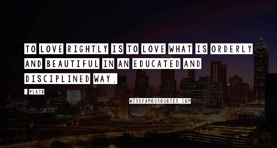 Plato Quotes: To love rightly is to love what is orderly and beautiful in an educated and disciplined way.