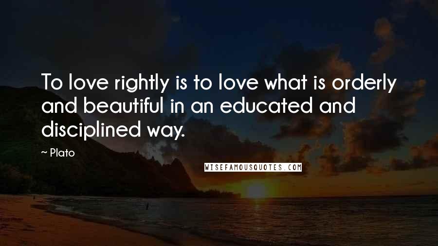 Plato Quotes: To love rightly is to love what is orderly and beautiful in an educated and disciplined way.