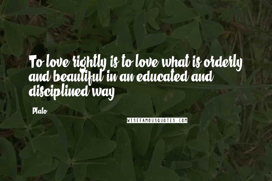 Plato Quotes: To love rightly is to love what is orderly and beautiful in an educated and disciplined way.